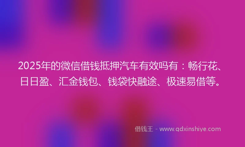 2025年的微信借钱抵押汽车有效吗有：畅行花、日日盈、汇金钱包、钱袋快融途、极速易借等。