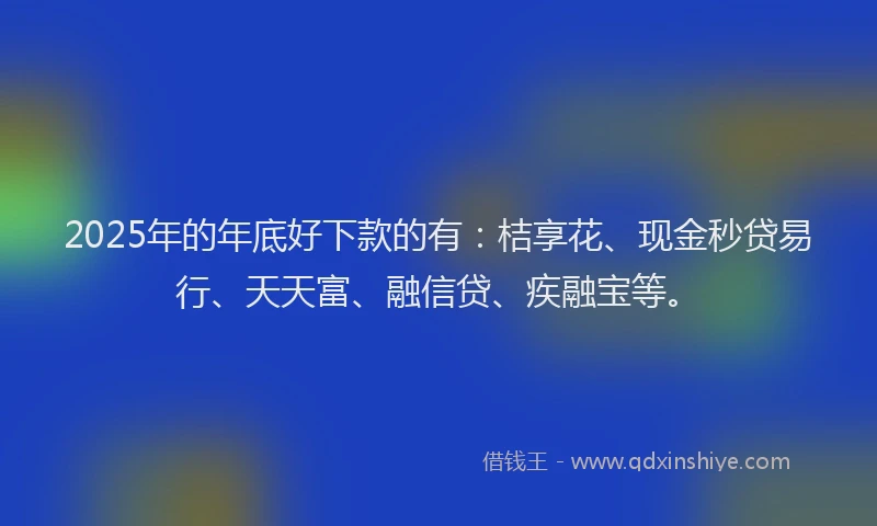 2025年的年底好下款的有：桔享花、现金秒贷易行、天天富、融信贷、疾融宝等。