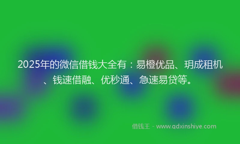 2025年的微信借钱大全有：易橙优品、玥成租机、钱速借融、优秒通、急速易贷等。