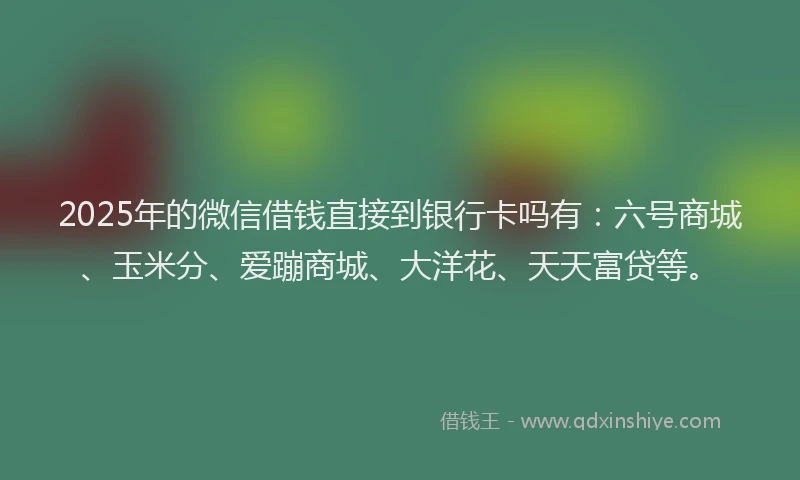 2025年的微信借钱直接到银行卡吗有：六号商城、玉米分、爱蹦商城、大洋花、天天富贷等。