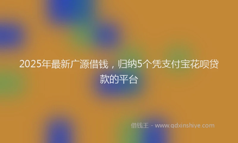 2025年最新广源借钱，归纳5个凭支付宝花呗贷款的平台
