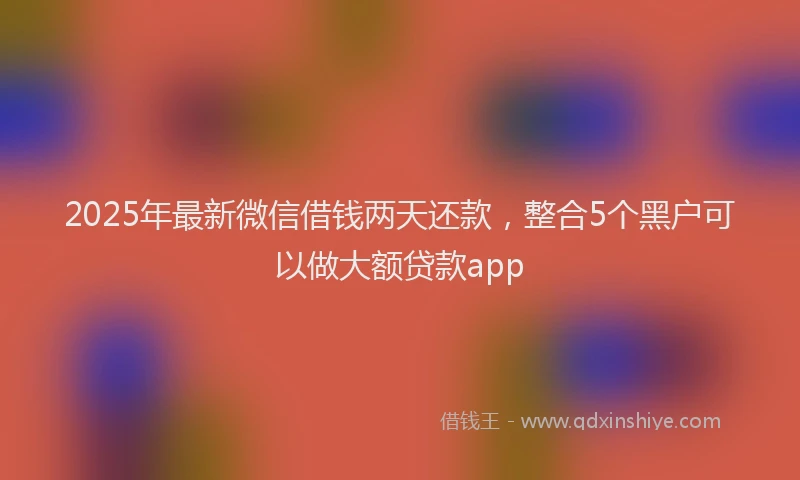 2025年最新微信借钱两天还款，整合5个黑户可以做大额贷款app