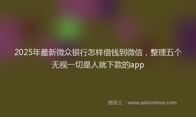 2025年最新微众银行怎样借钱到微信，整理五个无视一切是人就下款的app