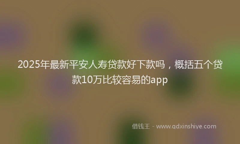 2025年最新平安人寿贷款好下款吗，概括五个贷款10万比较容易的app