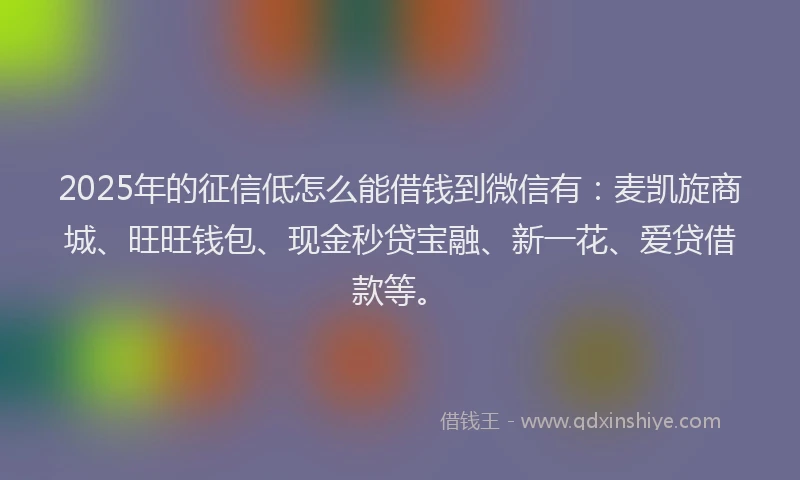 2025年的征信低怎么能借钱到微信有：麦凯旋商城、旺旺钱包、现金秒贷宝融、新一花、爱贷借款等。