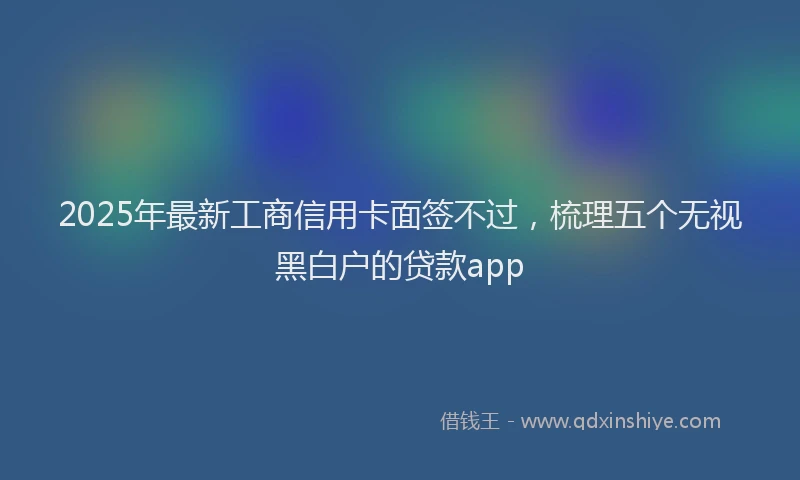 2025年最新工商信用卡面签不过，梳理五个无视黑白户的贷款app