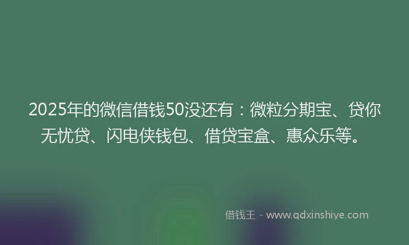 2025年的微信借钱50没还有：微粒分期宝、贷你无忧贷、闪电侠钱包、借贷宝盒、惠众乐等。