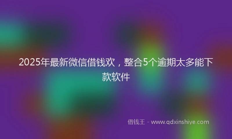 2025年最新微信借钱欢，整合5个逾期太多能下款软件