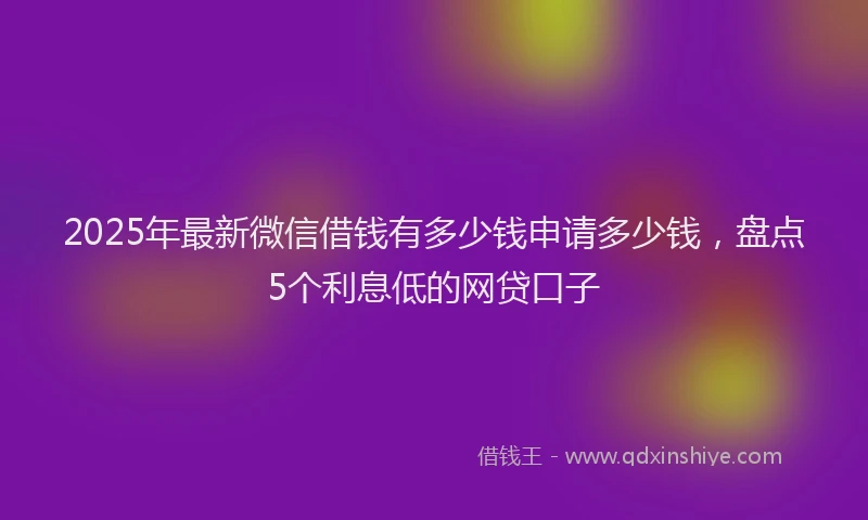 2025年最新微信借钱有多少钱申请多少钱，盘点5个利息低的网贷口子