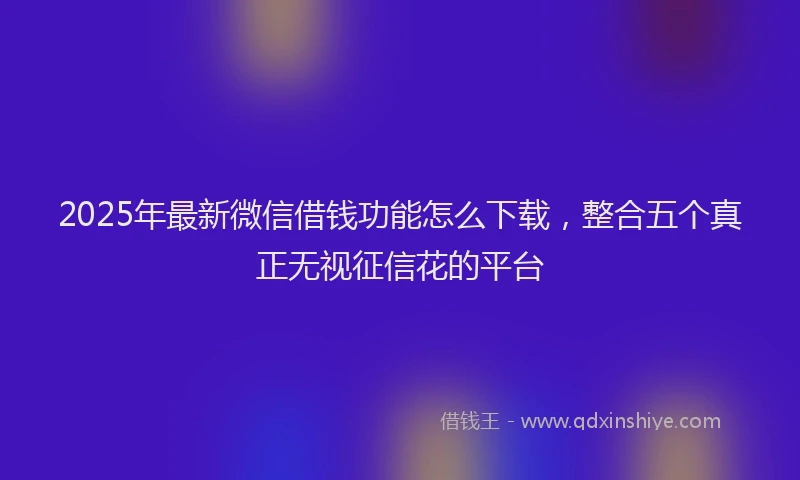 2025年最新微信借钱功能怎么下载，整合五个真正无视征信花的平台