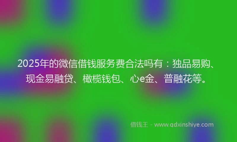 2025年的微信借钱服务费合法吗有：独品易购、现金易融贷、橄榄钱包、心e金、普融花等。