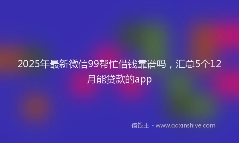 2025年最新微信99帮忙借钱靠谱吗，汇总5个12月能贷款的app