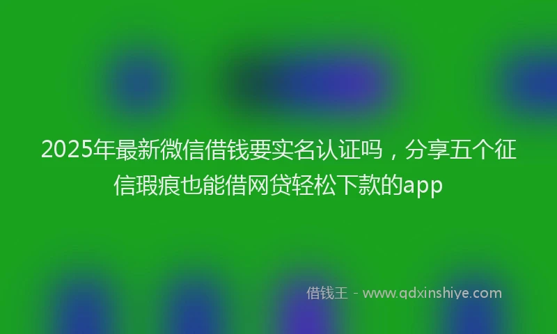 2025年最新微信借钱要实名认证吗，分享五个征信瑕疵也能借网贷轻松下款的app