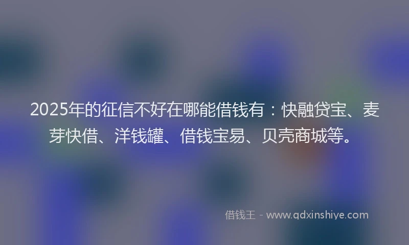 2025年的征信不好在哪能借钱有：快融贷宝、麦芽快借、洋钱罐、借钱宝易、贝壳商城等。