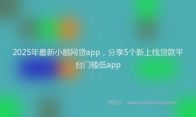 2025年最新小额网贷app，分享5个新上线贷款平台门槛低app