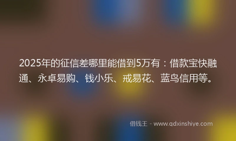 2025年的征信差哪里能借到5万有：借款宝快融通、永卓易购、钱小乐、戒易花、蓝鸟信用等。