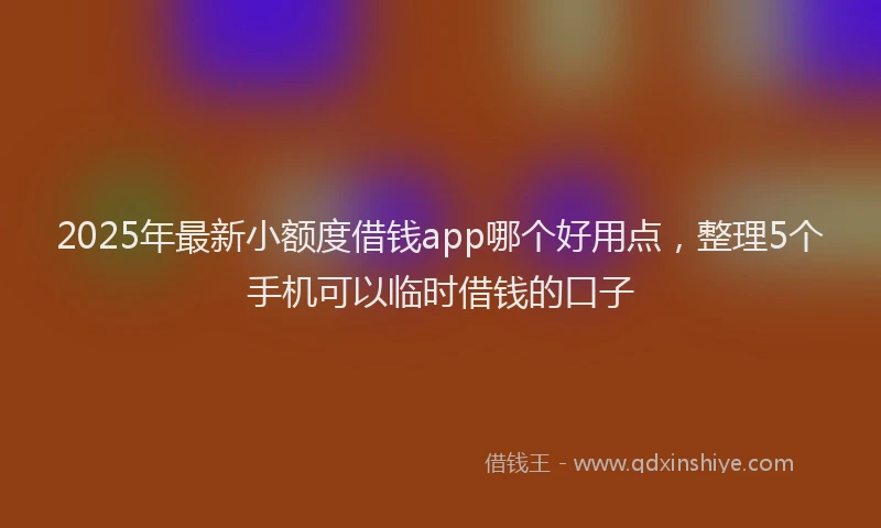 2025年最新小额度借钱app哪个好用点，整理5个手机可以临时借钱的口子