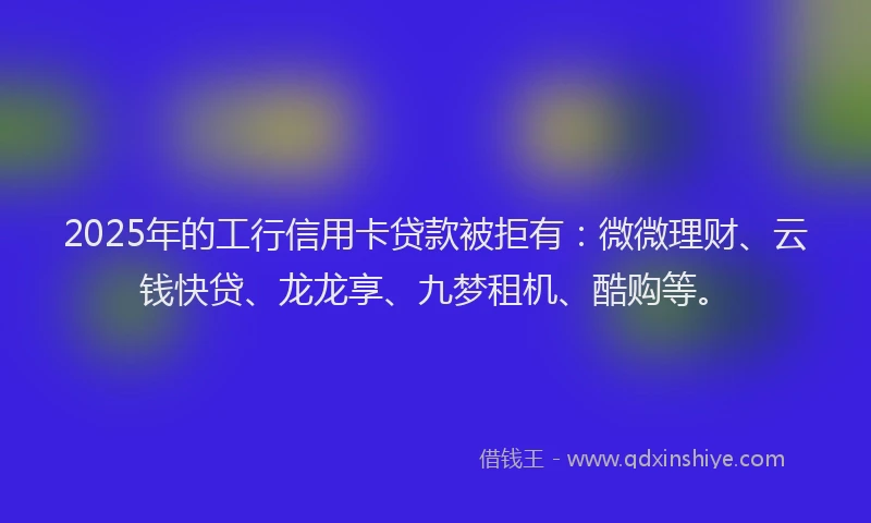 2025年的工行信用卡贷款被拒有：微微理财、云钱快贷、龙龙享、九梦租机、酷购等。