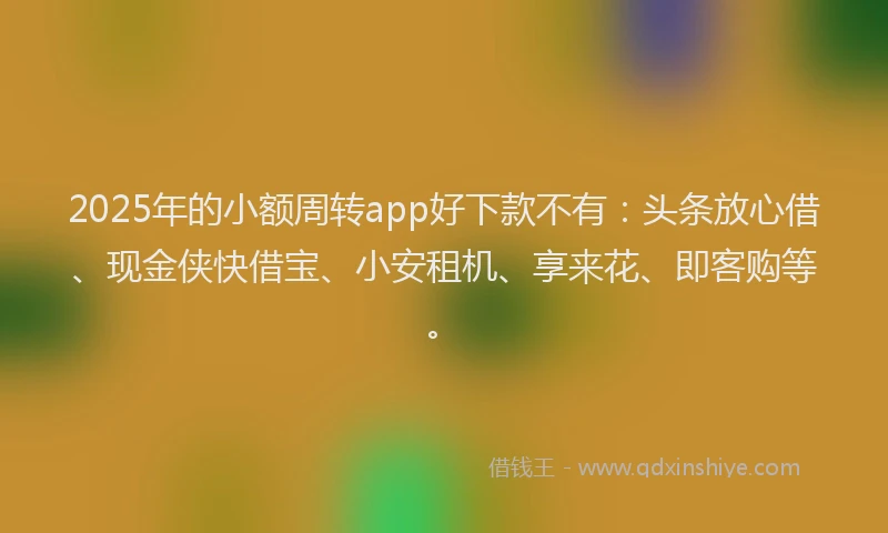 2025年的小额周转app好下款不有：头条放心借、现金侠快借宝、小安租机、享来花、即客购等。