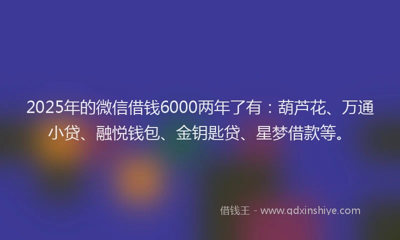 2025年的微信借钱6000两年了有：葫芦花、万通小贷、融悦钱包、金钥匙贷、星梦借款等。
