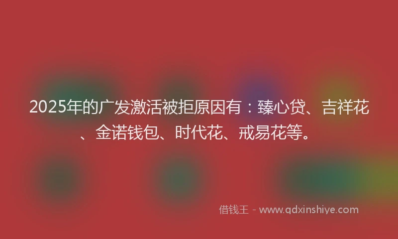 2025年的广发激活被拒原因有：臻心贷、吉祥花、金诺钱包、时代花、戒易花等。