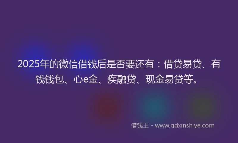 2025年的微信借钱后是否要还有：借贷易贷、有钱钱包、心e金、疾融贷、现金易贷等。
