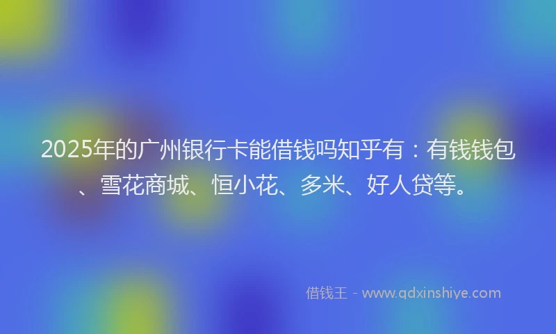 2025年的广州银行卡能借钱吗知乎有：有钱钱包、雪花商城、恒小花、多米、好人贷等。
