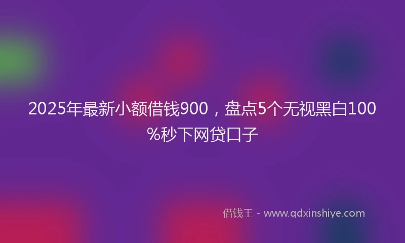 2025年最新小额借钱900，盘点5个无视黑白100%秒下网贷口子