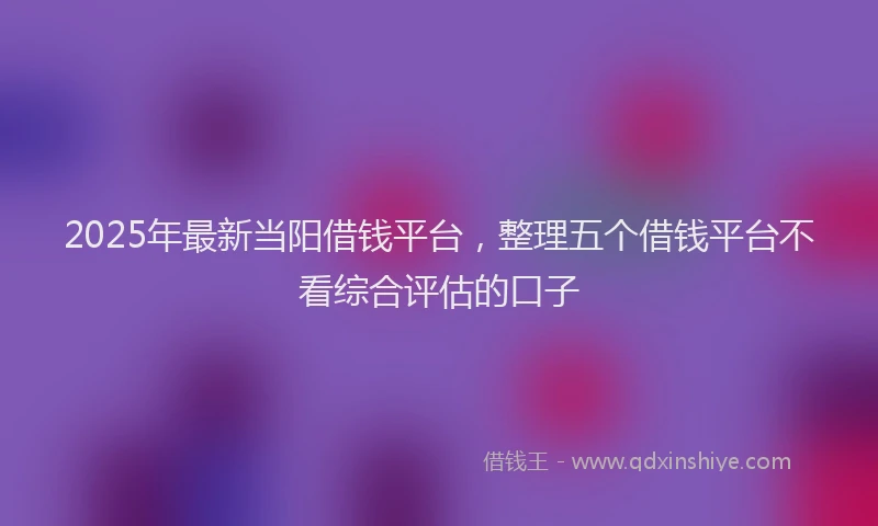 2025年最新当阳借钱平台，整理五个借钱平台不看综合评估的口子