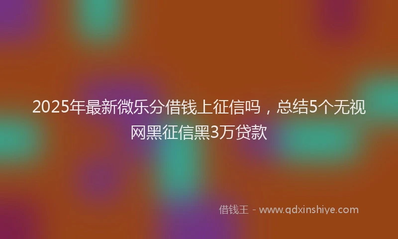 2025年最新微乐分借钱上征信吗，总结5个无视网黑征信黑3万贷款