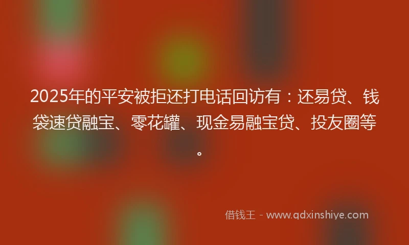 2025年的平安被拒还打电话回访有：还易贷、钱袋速贷融宝、零花罐、现金易融宝贷、投友圈等。