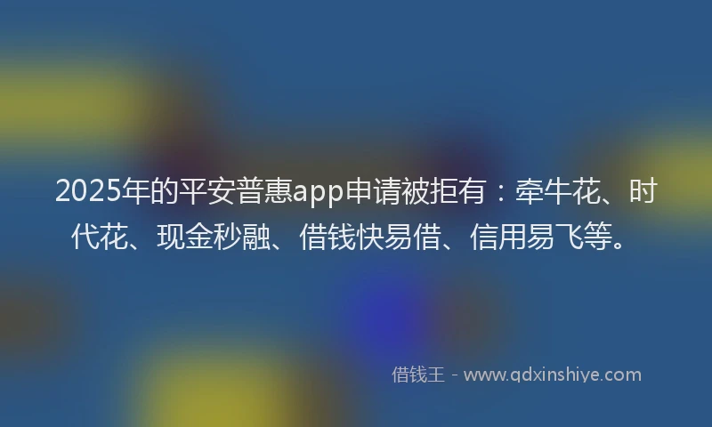 2025年的平安普惠app申请被拒有：牵牛花、时代花、现金秒融、借钱快易借、信用易飞等。