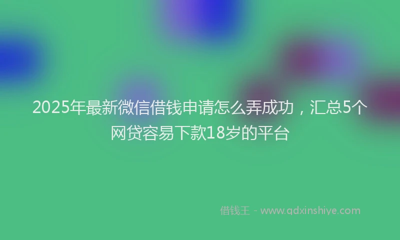 2025年最新微信借钱申请怎么弄成功，汇总5个网贷容易下款18岁的平台