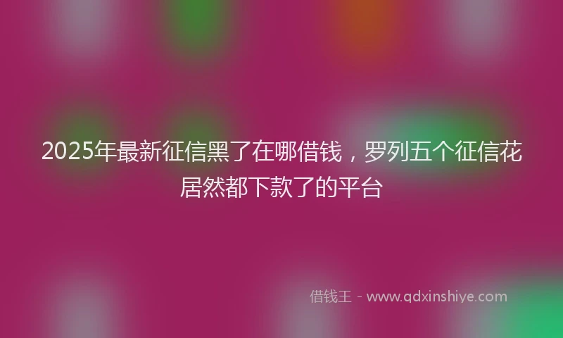 2025年最新征信黑了在哪借钱，罗列五个征信花居然都下款了的平台
