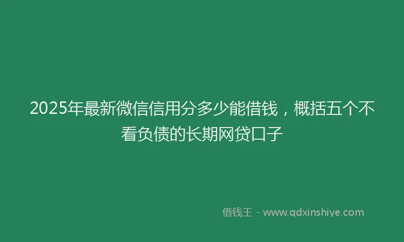 2025年最新微信信用分多少能借钱，概括五个不看负债的长期网贷口子
