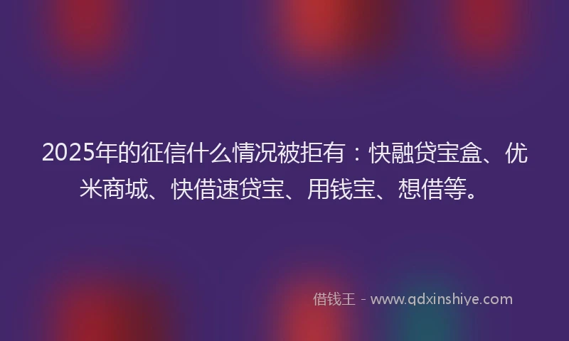 2025年的征信什么情况被拒有：快融贷宝盒、优米商城、快借速贷宝、用钱宝、想借等。