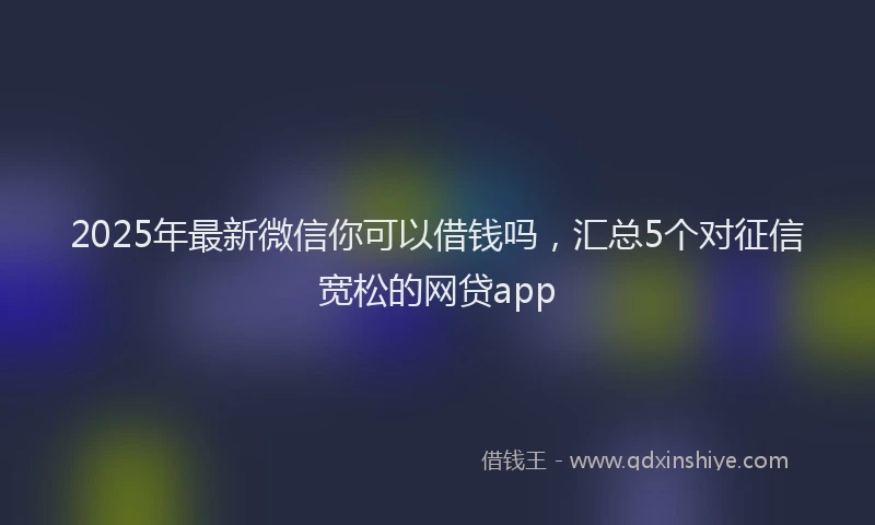 2025年最新微信你可以借钱吗，汇总5个对征信宽松的网贷app