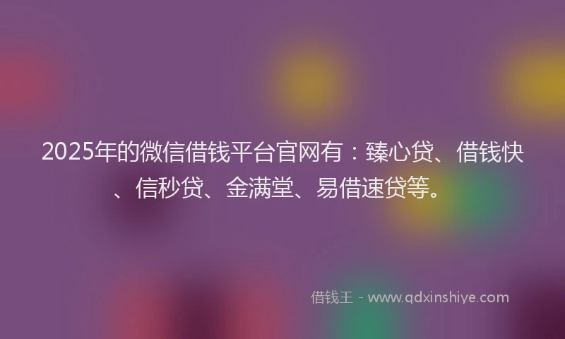 2025年的微信借钱平台官网有：臻心贷、借钱快、信秒贷、金满堂、易借速贷等。