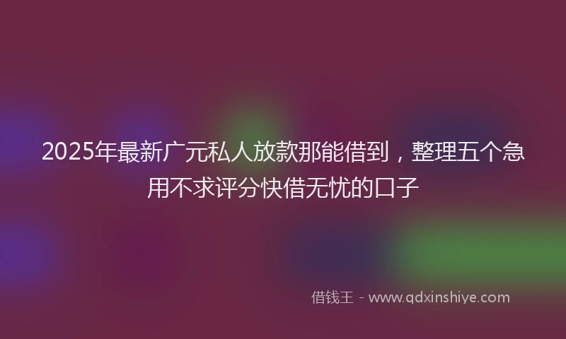 2025年最新广元私人放款那能借到，整理五个急用不求评分快借无忧的口子