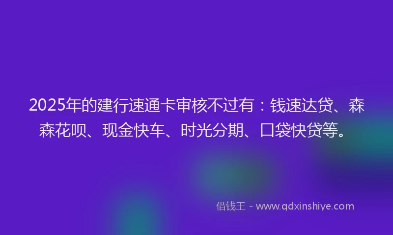 2025年的建行速通卡审核不过有：钱速达贷、森森花呗、现金快车、时光分期、口袋快贷等。
