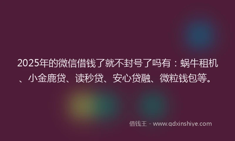 2025年的微信借钱了就不封号了吗有：蜗牛租机、小金鹿贷、读秒贷、安心贷融、微粒钱包等。