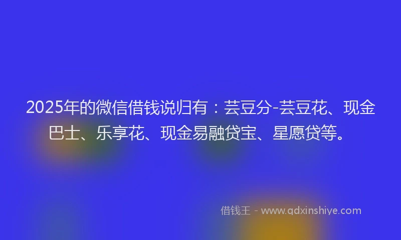 2025年的微信借钱说归有：芸豆分-芸豆花、现金巴士、乐享花、现金易融贷宝、星愿贷等。