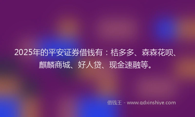 2025年的平安证券借钱有：桔多多、森森花呗、麒麟商城、好人贷、现金速融等。