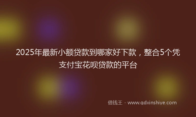 2025年最新小额贷款到哪家好下款，整合5个凭支付宝花呗贷款的平台