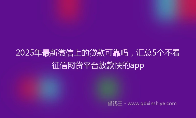 2025年最新微信上的贷款可靠吗，汇总5个不看征信网贷平台放款快的app