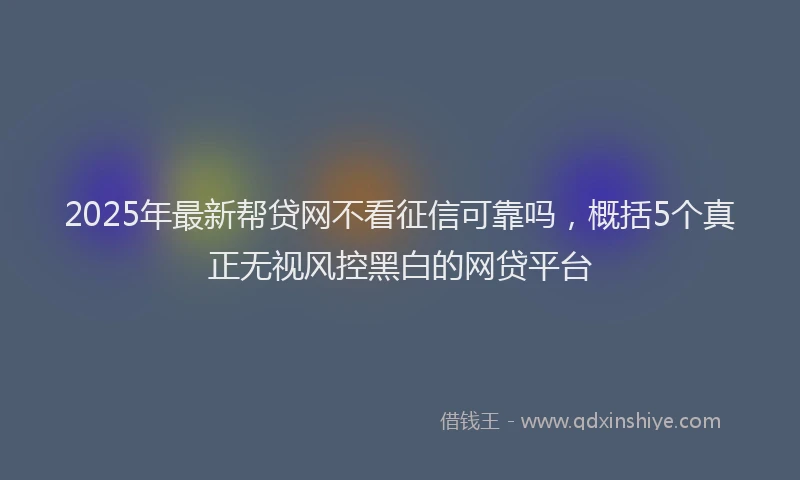2025年最新帮贷网不看征信可靠吗，概括5个真正无视风控黑白的网贷平台