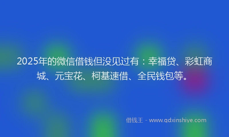 2025年的微信借钱但没见过有：幸福贷、彩虹商城、元宝花、柯基速借、全民钱包等。