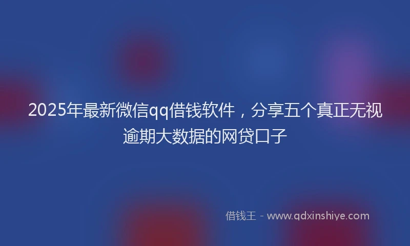 2025年最新微信qq借钱软件，分享五个真正无视逾期大数据的网贷口子