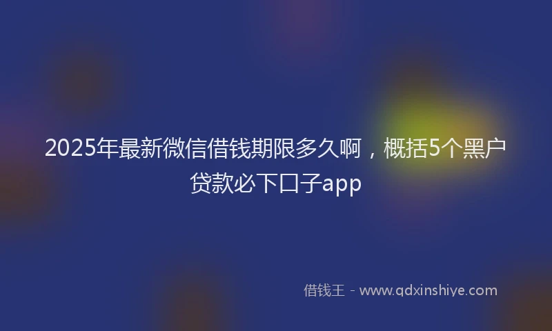 2025年最新微信借钱期限多久啊，概括5个黑户贷款必下口子app
