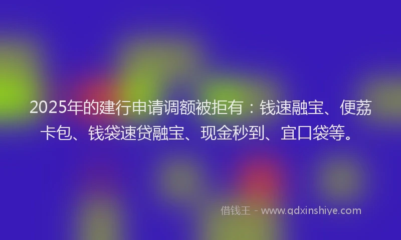 2025年的建行申请调额被拒有：钱速融宝、便荔卡包、钱袋速贷融宝、现金秒到、宜口袋等。